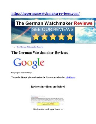 http://thegermanwatchmakerreviews.com/




      The German Watchmaker Reviews


The German Watchmaker Reviews




Google plus reviews image

To see the Google plus reviews for the German watchmaker click here



                       Reviews in videos are below!




                            Google review watch repair Vancouver
 