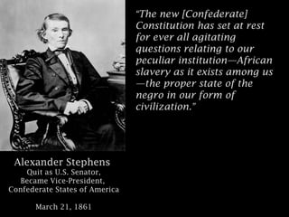 “The new [Confederate]
Constitution has set at rest
for ever all agitating
questions relating to our
peculiar institution—African
slavery as it exists among us
—the proper state of the
negro in our form of
civilization.”

Alexander Stephens
Quit as U.S. Senator,
Became Vice-President,
Confederate States of America
March 21, 1861

 