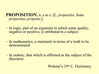 PROPOSITION, n. s as z. [L. propositio, from
propositus, propono.]

– In logic, part of an argument in which some quality,
negative or positive, is attributed to a subject.
– In mathematics, a statement in terms of a truth to be
demonstrated.
– In oratory, that which is affirmed as the subject of the
discourse.
Webster’s 19th C. Dictionary

 
