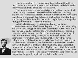 Four score and seven years ago our fathers brought forth on
this continent, a new nation, conceived in Liberty, and dedicated to
the proposition that all men are created equal.
Now we are engaged in a great civil war, testing whether that
nation, or any nation so conceived and so dedicated, can long
endure. We are met on a great battlefield of that war. We have come
to dedicate a portion of that field, as a final resting place for those
who here gave their lives that that nation might live. It is altogether
fitting and proper that we should do this.
But, in a larger sense, we cannot dedicate—we cannot
consecrate—we cannot hallow—this ground. The brave men, living
and dead, who struggled here, have consecrated it, far above our
poor power to add or detract. The world will little note, nor long
remember what we say here, but it can never forget what they did
here. It is for us the living, rather, to be dedicated here to the
unfinished work which they who fought here have thus far so
nobly advanced. It is rather for us to be here dedicated to the great
task remaining before us—that from these honored dead we take
increased devotion to that cause for which they gave the last full
measure of devotion—that we here highly resolve that these dead
shall not have died in vain—that this nation, under God, shall have
a new birth of freedom— and that government of the people, by the
people, for the people, shall not perish from the earth.

 
