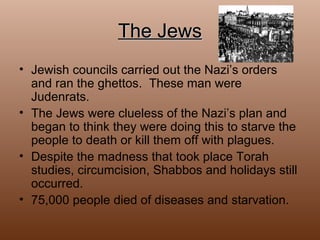 The Jews Jewish councils carried out the Nazi’s orders and ran the ghettos.  These man were Judenrats. The Jews were clueless of the Nazi’s plan and began to think they were doing this to starve the people to death or kill them off with plagues. Despite the madness that took place Torah studies, circumcision, Shabbos and holidays still occurred.  75,000 people died of diseases and starvation. 
