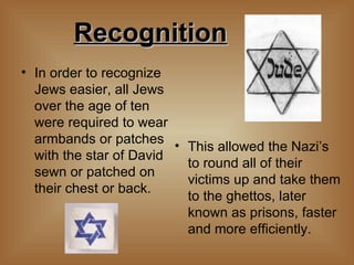 Recognition   In order to recognize Jews easier, all Jews over the age of ten were required to wear armbands or patches with the star of David sewn or patched on their chest or back.  This allowed the Nazi’s to round all of their victims up and take them to the ghettos, later known as prisons, faster and more efficiently.  