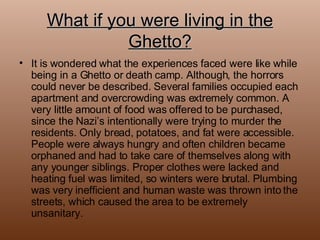 What if you were living in the Ghetto? It is wondered what the experiences faced were like while being in a Ghetto or death camp. Although, the horrors could never be described. Several families occupied each apartment and overcrowding was extremely common. A very little amount of food was offered to be purchased, since the Nazi’s intentionally were trying to murder the residents. Only bread, potatoes, and fat were accessible. People were always hungry and often children became orphaned and had to take care of themselves along with any younger siblings. Proper clothes were lacked and heating fuel was limited, so winters were brutal. Plumbing was very inefficient and human waste was thrown into the streets, which caused the area to be extremely unsanitary.  