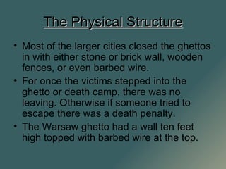 The Physical Structure Most of the larger cities closed the ghettos in with either stone or brick wall, wooden fences, or even barbed wire. For once the victims stepped into the ghetto or death camp, there was no leaving. Otherwise if someone tried to escape there was a death penalty. The Warsaw ghetto had a wall ten feet high topped with barbed wire at the top. 