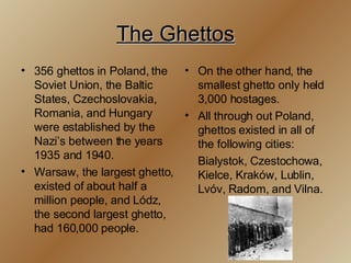 The Ghettos 356 ghettos in Poland, the Soviet Union, the Baltic States, Czechoslovakia, Romania, and Hungary were established by the Nazi’s between the years 1935 and 1940. Warsaw, the largest ghetto, existed of about half a million people, and Lódz, the second largest ghetto, had 160,000 people. On the other hand, the smallest ghetto only held 3,000 hostages. All through out Poland, ghettos existed in all of the following cities: Bialystok, Czestochowa, Kielce, Kraków, Lublin, Lvóv, Radom, and Vilna.  