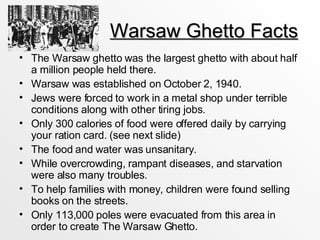 Warsaw Ghetto Facts The Warsaw ghetto was the largest ghetto with about half a million people held there.  Warsaw was established on October 2, 1940.  Jews were forced to work in a metal shop under terrible conditions along with other tiring jobs. Only 300 calories of food were offered daily by carrying your ration card. (see next slide) The food and water was unsanitary. While overcrowding, rampant diseases, and starvation were also many troubles. To help families with money, children were found selling books on the streets.  Only 113,000 poles were evacuated from this area in order to create The Warsaw Ghetto. 