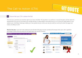 The Call to Action (CTA)
1 Ensure that your CTA is above the fold
The more your customers can see at first sight of your form, the better. This way there is no confusion, no second thoughts, and less reason for
abandonment. If you are not sure where your average fold lays, In-page analytics tools easily clue you in as to how your page appears to your
website users. Scroll Reach Heatmaps enable you to see exactly how your online users see your web form and how far down the page most
visitors are willing to scroll.
Word to the wise: If your form does indeed span past the fold of the page, this does not bode well amongst online users, with a significant
percentage of visitors bouncing away from the page within nine seconds of landing.
2
✔ ✘
 