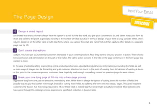 The Page Design
10 Design a smart layout
It is indeed true that customers always have the option to scroll, but the less work you give your customers to do, the better. Keep your form as
short and sweet to the point as possible, not only in the number of fields but also in terms of design. If your form is long, consider either a two-
column design or on the other hand a multi-step form, where you capture the email and name first and then capture other details in a separate
page (see tip 12).
11 Don’t create distractions
Jackpot. You have got your potential customers interested in your content/products. Now they want to see your product in action. There should
be no confusion and no hesitation on the part of the visitor. The call to action screams it, the title on the page confirms it. In the form page, less
content is more.
In the case of websites selling or providing online products and services, abundant product/service information surrounding the fields, as well
as over usage of images, can be distracting and grab customer attention too much to the point of causing them to back out of wanting a demo.
At this point in the conversion process, customers have hopefully read enough compelling content on previous pages to want a demo.
12 Break your one long page of fill-ins into a two-page process
Aggressive long forms are just not attractive, intimidating even. While there is always the option of cutting down the number of fields (the
popular way to go), this is often not enough. Instead of cutting down fields, try splitting the form onto two steps / pages. This gives impatient
customers the illusion that the energy required to fill out these fields is indeed less than what might actually be involved. Most websites who
have gone through this redesign process experience a significant reduction in bounce rates.
6
 
