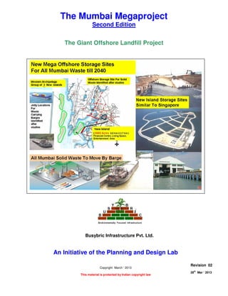 THE GIANT OFFSHORE LANDFILL PROJECT
Page 1 of 7
28
th
Mar ‘ 2013 The Planning and Design Lab Rev 02
The Mumbai Megaproject
Second Edition
The Giant Offshore Landfill Project
An Initiative of the Planning and Design Lab
Copyright March ‘ 2013
This material is protected by Indian copyright law
Revision 02
28th
Mar ‘ 2013
Busybric Infrastructure Pvt. Ltd.
 