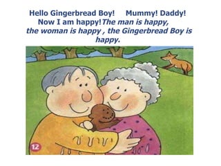 Hello Gingerbread Boy! Mummy! Daddy! Now I am happy! The man is happy, the woman is happy , the Gingerbread Boy is happy.
