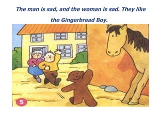 The man is sad, and the woman is sad. They like the Gingerbread Boy.