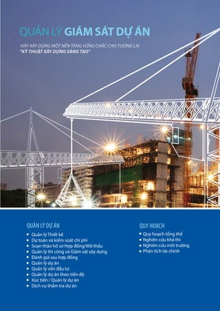 12
Quản lý Thiết kế
Dự toán và kiểm soát chi phí
Soạn thảo hồ sơ Hợp đồng/Mở thầu
Quản lý thi công và Giám sát xây dựng
Đánh giá sau hợp đồng
Quản lý dự án
Quản lý vốn đầu tư
Quản lý dự án theo tiến độ
Xúc tiến / Quản lý dự án
Dịch vụ thẩm tra dự án
Quy hoạch tổng thể
Nghiên cứu khả thi
Nghiên cứu môi trường
Phân tích tài chính
QUẢN LÝ DỰ ÁN QUY HOẠCH
HÃY XÂY DỰNG MỘT NỀN TẢNG VỮNG CHẮC CHO TƯƠNG LAI
“KỸ THUẬT XÂY DỰNG SÁNG TẠO”
QUẢN LÝ GIÁM SÁT DỰ ÁN
 