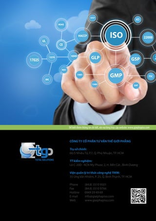 CÔNG TY CỔ PHẦN TƯ VẤN THẾ GIỚI PHẲNG
Trụ sở chính:
66/5 Nhiêu Tứ, P.7, Q. Phú Nhuận, TP. HCM
TT kiểm nghiệm:
Lô C-20D - KCN My Phuoc 2, H. Bến Cát , Bình Dương
Viện quản lý trí thức công nghệ TIKM:
35 Ung Văn Khiêm, P. 25, Q. Bình Thạnh, TP. HCM
Phone	 (84.8) 3510 9501
Fax	 (84.8) 3510 9766
Hotline 0949 29 49 69
E-mail	info@giaiphapiso.com
Web www.giaiphapiso.com
TOTAL SOLUTIONS
ISO
GMP
GLP17025
15378 16949
9001
UL
CE
14001
BRC
13485 GAP
FSC
22000HACCP
GACP
JCI
ROHS
GSP
Để biết thêm thông tin chi tiết, xin vui lòng truy cập website: www.giaiphapiso.com
 