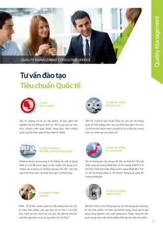 3
TƯ VẤN
DẤU UL MARK
TƯ VẤN HỆ THỐNG
DIN EN 15224
TƯ VẤN HỆ THỐNG
MEDICAL DEVICE PROCESSING
TƯ VẤN HỆ THỐNG
PAL NHẬT BẢN
Dấu UL không chỉ là các sản phẩm, nó bao gồm thử
nghiệm các hệ thống và dịch vụ. TGP cung cấp các kiến
thức chuyên môn giúp khách hàng thực hiện những
phức tạp đạt được giấy chứng nhận UL Mark.
DIN EN 15224 là tiêu chuẩn Châu Âu cho các hệ thống
quản lý chất lượng chăm sóc sức khỏe bao gồm nhu cầu
cụ thể an toàn bệnh nhân và quản lý rủi ro lâm sàn, trong
lĩnh vực chăm sóc sức khỏe y tế.
Medical device processing là hệ thống tái chế sử dụng
thiết bị y tế để tránh nguy cơ lây nhiễm bởi dụng cụ ô
nhiễm, tái sử dụng các thiết bị trải qua“tái chế”, cần một
quá trình thực hiện các bước làm sạch và khử trùng.
PAL là những yêu cầu về quy tắc đối với thiết bị Y Tế xuất
khẩu sang thị trường Nhật Bản. Là thị trường thiết bị Y Tế
lớn thứ 2 Thế Giới nhập khẩu từ bên ngoài Nhật Bản, TGP
tư vấn hệ thống pháp lý cho khách hàng xuất sang thị
trường Nhật Bản.
Tưvấnđàotạo
TiêuchuẩnQuốctế
TƯ VẤN HỆ THỐNG
FAMI-QS
TƯ VẤN HỆ THỐNG
DIN EN 15593
FAMI - QS là tiêu chuẩn quản lý chất lượng Châu Âu cho
an toàn thực phẩm, phụ gia thức ăn và Thú Y. Fami-QS
thực hành qui tắc chính xác các yêu cầu đối với nhà sản
xuất phụ gia thức ăn và các loại thức ăn cho Thú Y.
DIN EN 15593 Là hệ thống quản lý vệ sinh trong sản xuất bao
bì cho thực phẩm. An toàn sản phẩm trong chuỗi giá trị gia
tăng trong nghành sản xuất lương thực. Ngày càng trở nên
quan trọng và là một thành phần thiết yếu tạo nên sản phẩm.
QualityManagement
QUALITY MANAGEMENT CONSULTING SERVICE
 