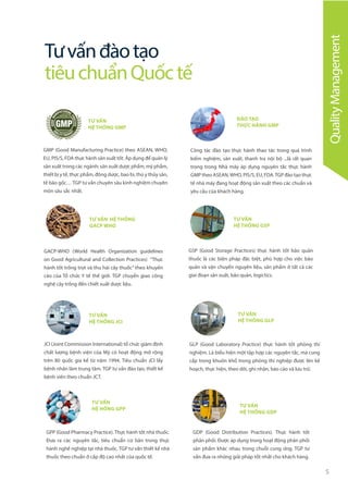5
TƯ VẤN HỆ THỐNG
GACP WHO
ĐÀO TẠO
THỰC HÀNH GMP
GACP-WHO (World Health Organization guidelines
on Good Agricultural and Collection Practices) “Thực
hành tốt trồng trọt và thu hái cây thuốc” theo khuyến
cáo của Tổ chức Y tế thế giới. TGP chuyển giao công
nghệ cây trồng đến chiết xuất dược liệu.
Công tác đào tạo thực hành thao tác trong quá trình
kiểm nghiệm, sản xuất, thanh tra nội bộ ...là rất quan
trọng trong Nhà máy áp dụng nguyên tắc thực hành
GMP theo ASEAN,WHO, PIS/S, EU, FDA.TGP đào tạo thực
tế nhà máy đang hoạt động sản xuất theo các chuẩn và
yêu cầu của khách hàng.
Tưvấnđàotạo
tiêuchuẩnQuốctế
TƯ VẤN
HỆ THỐNG JCI
JCI (Joint Commission International) tổ chức giám định
chất lượng bệnh viện của Mỹ có hoạt động mở rộng
trên 80 quốc gia kể từ năm 1994. Tiêu chuẩn JCI lấy
bệnh nhân làm trung tâm. TGP tư vấn đào tạo, thiết kế
bệnh viên theo chuẩn JCT.
TƯ VẤN
HỆ HỐNG GPP
TƯ VẤN
HỆ THỐNG GDP
GPP (Good Pharmacy Practice). Thực hành tốt nhà thuốc.
Đưa ra các nguyên tắc, tiêu chuẩn cơ bản trong thực
hành nghề nghiệp tại nhà thuốc. TGP tư vấn thiết kế nhà
thuốc theo chuẩn ở cấp độ cao nhất của quốc tế.
GDP (Good Distribution Practices). Thực hành tốt
phân phối. Được áp dụng trong hoạt động phân phối
sản phẩm khác nhau trong chuỗi cung ứng. TGP tư
vấn đưa ra những giải pháp tốt nhất cho khách hàng.
QualityManagement
TƯ VẤN
HỆ THỐNG GMP
GMP (Good Manufacturing Practice) theo ASEAN, WHO,
EU, PIS/S, FDA thực hành sản xuất tốt. Áp dụng để quản lý
sản xuất trong các ngành: sản xuất dược phẩm, mỹ phẩm,
thiết bị y tế, thực phẩm, đông dược, bao bì, thú y thủy sản,
tế bào gốc… TGP tư vấn chuyên sâu kinh nghiệm chuyên
môn sâu sắc nhất.
TƯ VẤN
HỆ THỐNG GSP
GSP (Good Storage Practices) thực hành tốt bảo quản
thuốc là các biện pháp đặc biệt, phù hợp cho việc bảo
quản và vận chuyển nguyên liệu, sản phẩm ở tất cả các
giai đoạn sản xuất, bảo quản, logictics.
TƯ VẤN
HỆ THỐNG GLP
GLP (Good Laboratory Practice) thực hành tốt phòng thí
nghiệm. Là biểu hiện một tập hợp các nguyên tắc, mà cung
cấp trong khuôn khổ trong phòng thí nghiệp được lên kế
hoạch, thực hiện, theo dõi, ghi nhận, báo cáo và lưu trữ.
 