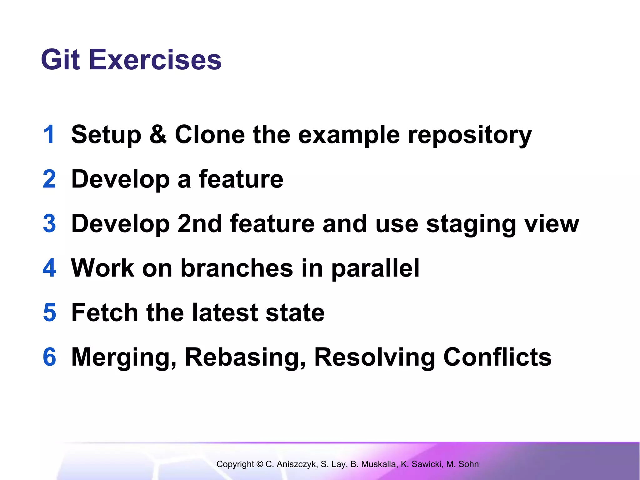 Git Exercises

1 Setup & Clone the example repository
2 Develop a feature
3 Develop 2nd feature and use staging view
4 Work on branches in parallel
5 Fetch the latest state
6 Merging, Rebasing, Resolving Conflicts


              Copyright © C. Aniszczyk, S. Lay, B. Muskalla, K. Sawicki, M. Sohn
 