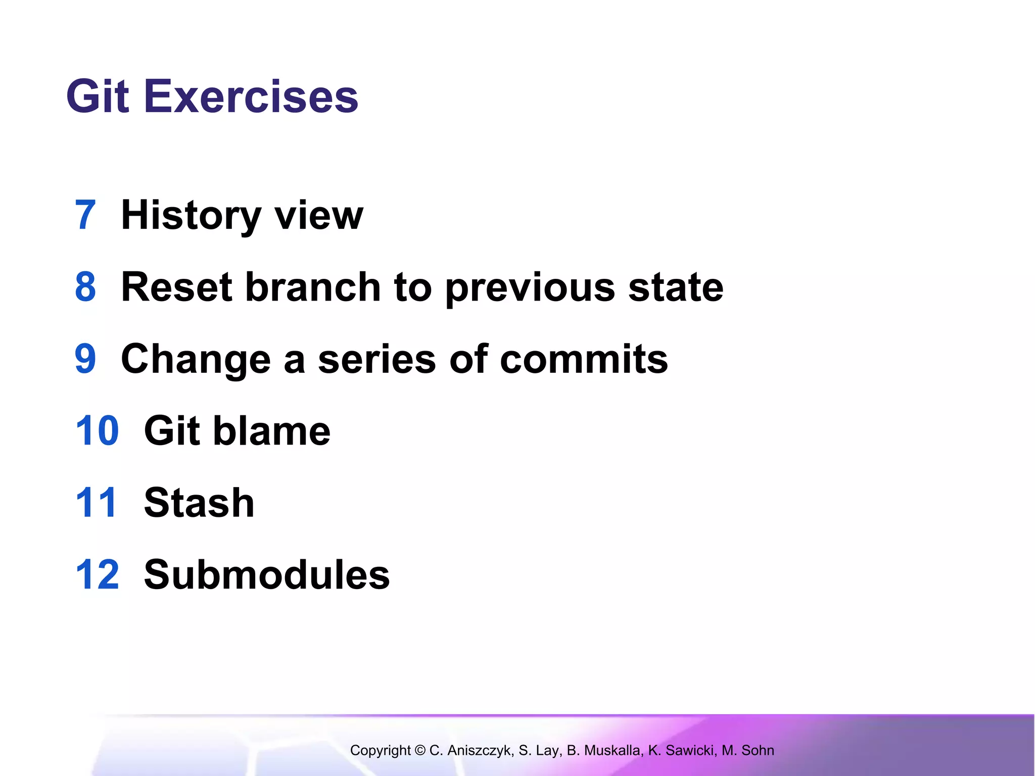 Git Exercises

7 History view
8 Reset branch to previous state
9 Change a series of commits
10 Git blame
11 Stash
12 Submodules



               Copyright © C. Aniszczyk, S. Lay, B. Muskalla, K. Sawicki, M. Sohn
 
