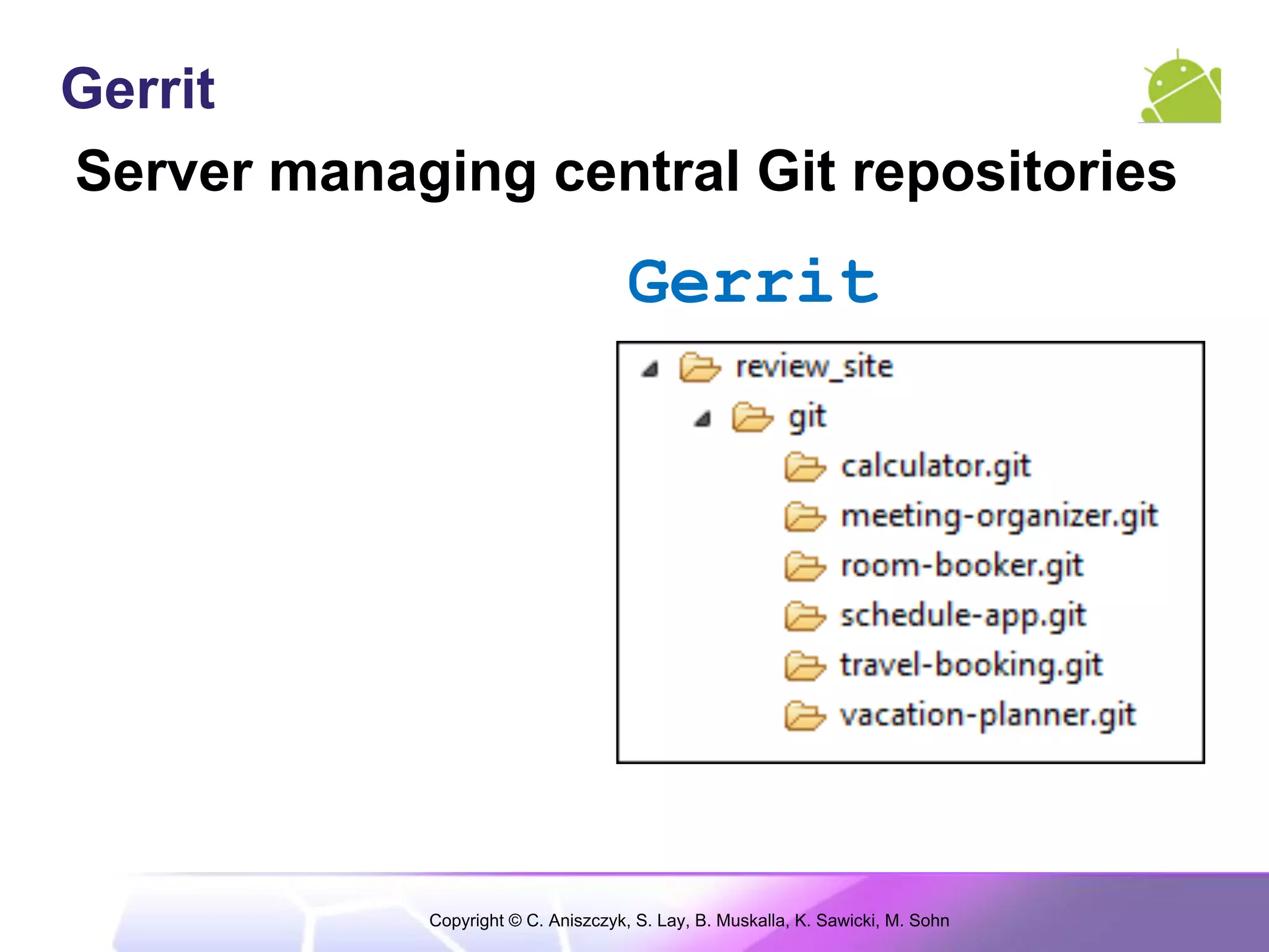 Gerrit
Server managing central Git repositories
                                      Gerrit




             Copyright © C. Aniszczyk, S. Lay, B. Muskalla, K. Sawicki, M. Sohn
 