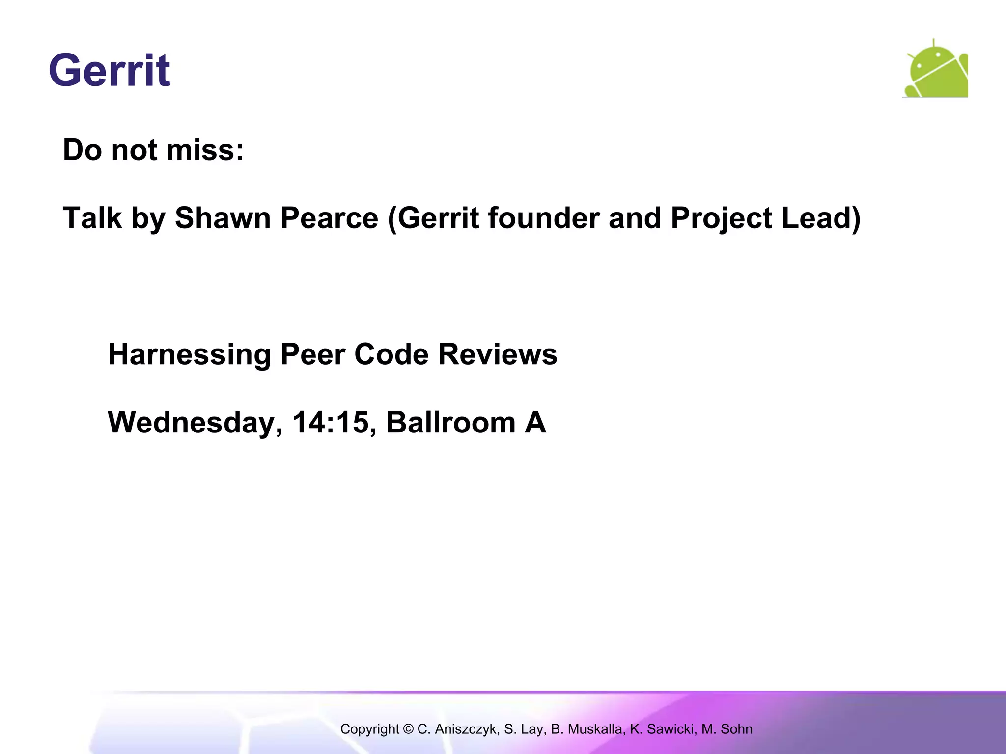 Gerrit
Do not miss:

Talk by Shawn Pearce (Gerrit founder and Project Lead)



   Harnessing Peer Code Reviews

   Wednesday, 14:15, Ballroom A




                  Copyright © C. Aniszczyk, S. Lay, B. Muskalla, K. Sawicki, M. Sohn
 