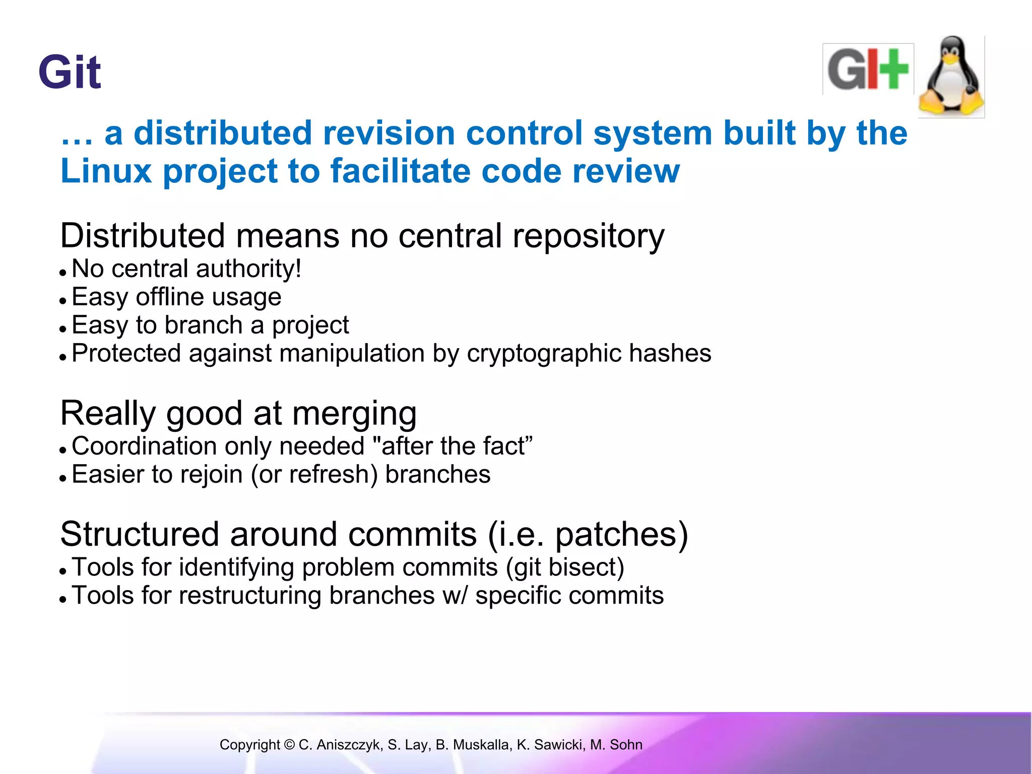 Git
 … a distributed revision control system built by the
 Linux project to facilitate code review
 Distributed means no central repository
● No central authority!
● Easy offline usage
● Easy to branch a project
● Protected against manipulation by cryptographic hashes



 Really good at merging
● Coordination only needed "after the fact”
● Easier to rejoin (or refresh) branches



 Structured around commits (i.e. patches)
● Tools for identifying problem commits (git bisect)
● Tools for restructuring branches w/ specific commits




              Copyright © C. Aniszczyk, S. Lay, B. Muskalla, K. Sawicki, M. Sohn
 
