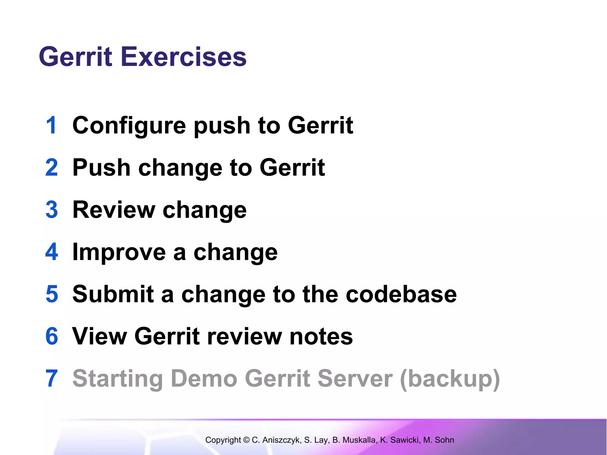 Gerrit Exercises

1 Configure push to Gerrit
2 Push change to Gerrit
3 Review change
4 Improve a change
5 Submit a change to the codebase
6 View Gerrit review notes
7 Starting Demo Gerrit Server (backup)

             Copyright © C. Aniszczyk, S. Lay, B. Muskalla, K. Sawicki, M. Sohn
 