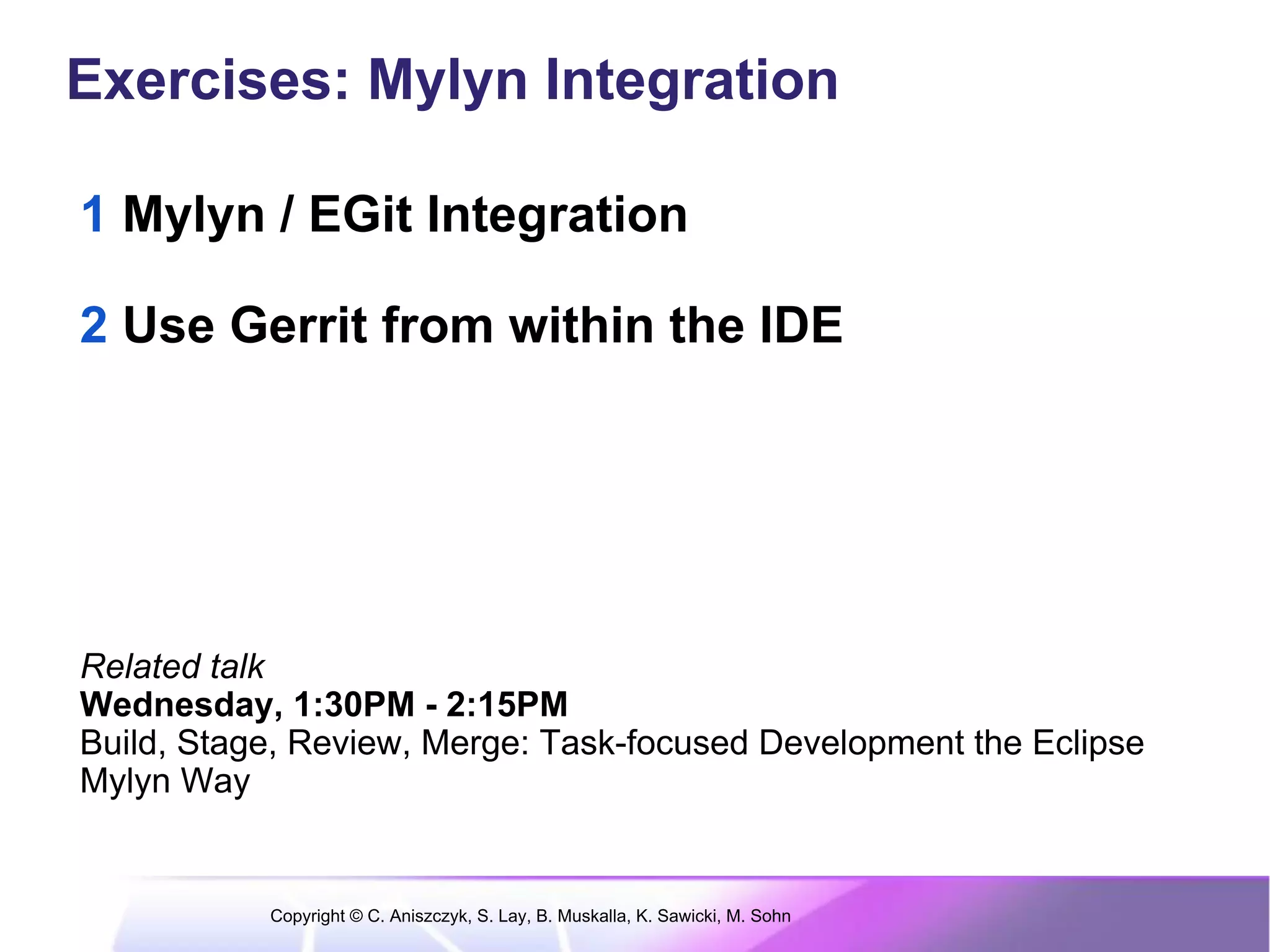 Exercises: Mylyn Integration

1 Mylyn / EGit Integration

2 Use Gerrit from within the IDE




Related talk
Wednesday, 1:30PM - 2:15PM
Build, Stage, Review, Merge: Task-focused Development the Eclipse
Mylyn Way


           Copyright © C. Aniszczyk, S. Lay, B. Muskalla, K. Sawicki, M. Sohn
 