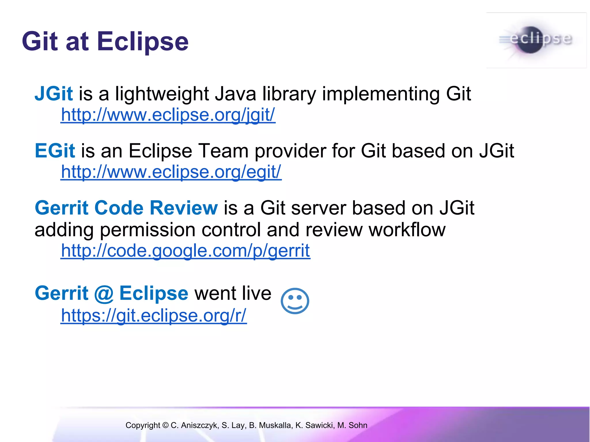 Git at Eclipse
 JGit is a lightweight Java library implementing Git
    http://www.eclipse.org/jgit/
 EGit is an Eclipse Team provider for Git based on JGit
    http://www.eclipse.org/egit/
 Gerrit Code Review is a Git server based on JGit
 adding permission control and review workflow
    http://code.google.com/p/gerrit

 Gerrit @ Eclipse went live
    https://git.eclipse.org/r/




             Copyright © C. Aniszczyk, S. Lay, B. Muskalla, K. Sawicki, M. Sohn
 