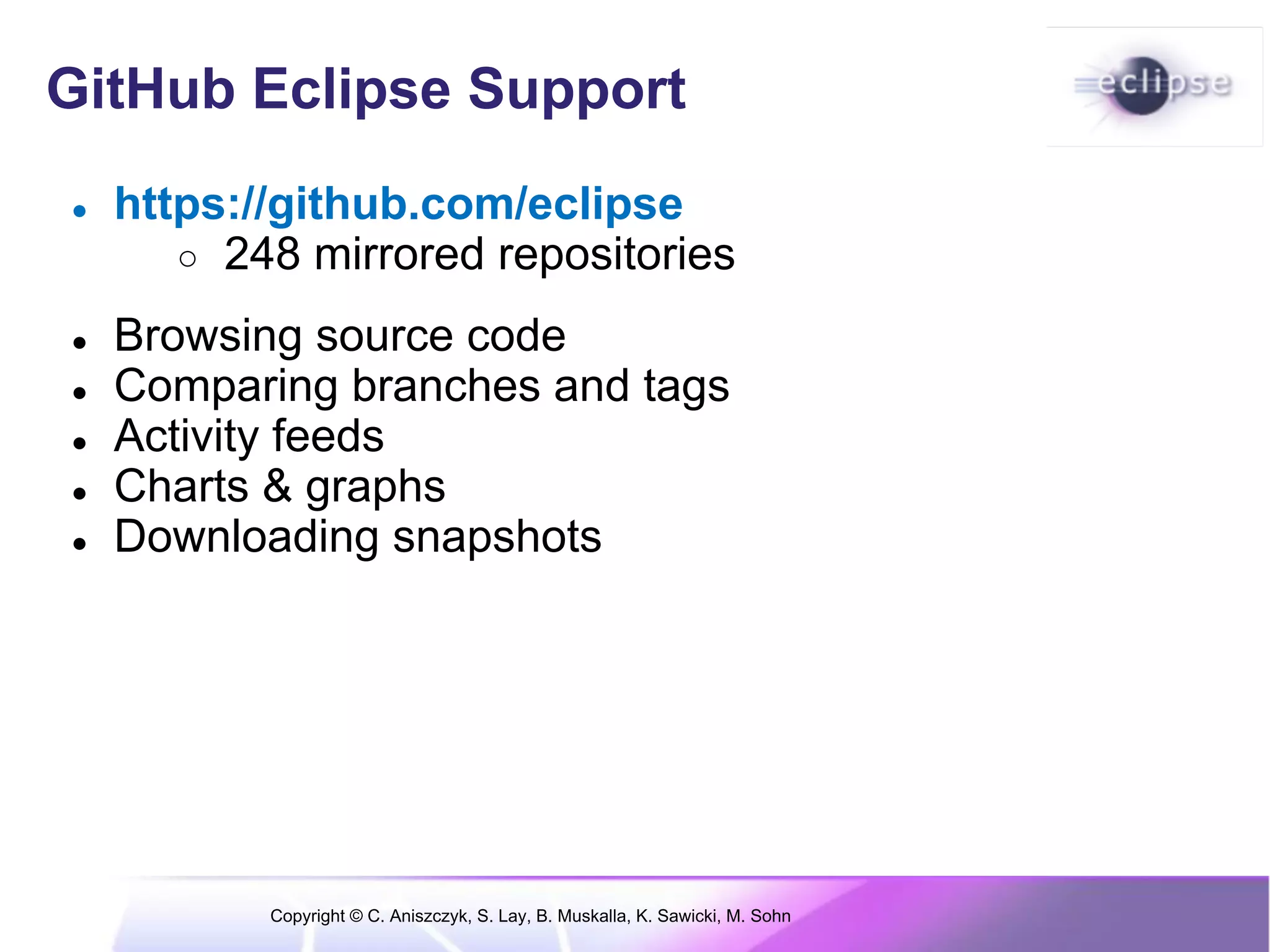 GitHub Eclipse Support
●   https://github.com/eclipse
       ○ 248 mirrored repositories

●   Browsing source code
●   Comparing branches and tags
●   Activity feeds
●   Charts & graphs
●   Downloading snapshots




           Copyright © C. Aniszczyk, S. Lay, B. Muskalla, K. Sawicki, M. Sohn
 