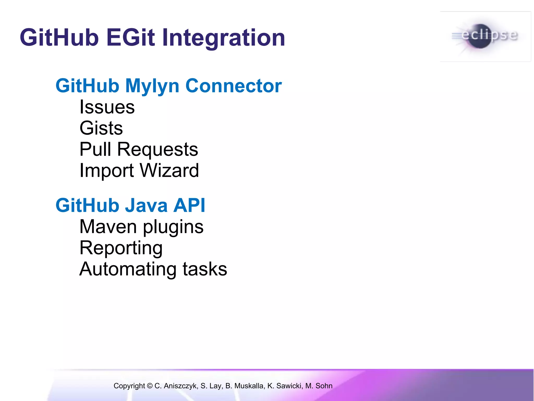 GitHub EGit Integration
   GitHub Mylyn Connector
      Issues
      Gists
      Pull Requests
      Import Wizard
   GitHub Java API
      Maven plugins
      Reporting
      Automating tasks




         Copyright © C. Aniszczyk, S. Lay, B. Muskalla, K. Sawicki, M. Sohn
 