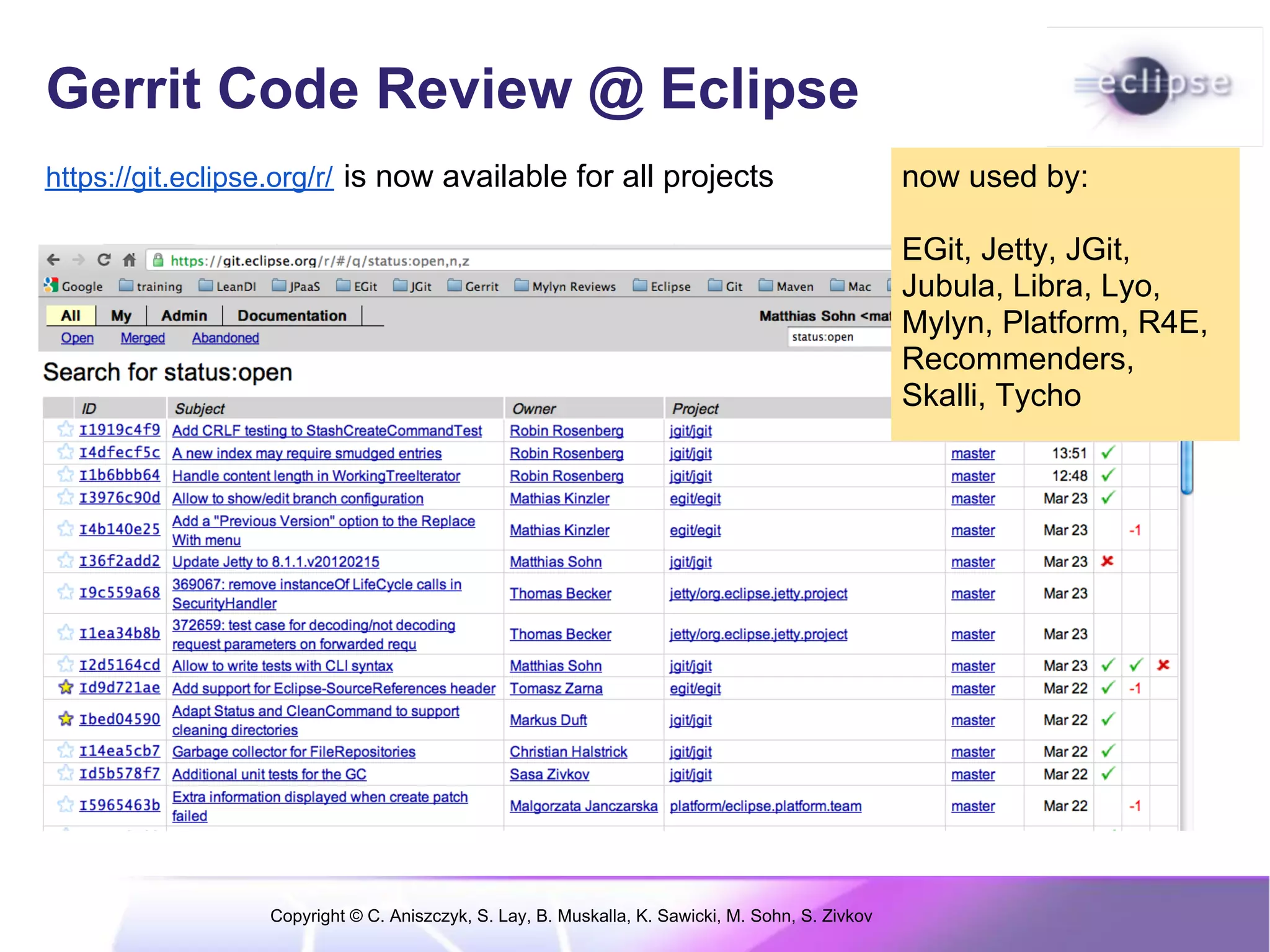 Gerrit Code Review @ Eclipse
https://git.eclipse.org/r/ is now available for all projects                                      now used by:

                                                                                                  EGit, Jetty, JGit,
                                                                                                  Jubula, Libra, Lyo,
                                                                                                  Mylyn, Platform, R4E,
                                                                                                  Recommenders,
                                                                                                  Skalli, Tycho




                  Copyright © C. Aniszczyk, S. Lay, B. Muskalla, K. Sawicki, M. Sohn, S. Zivkov
 