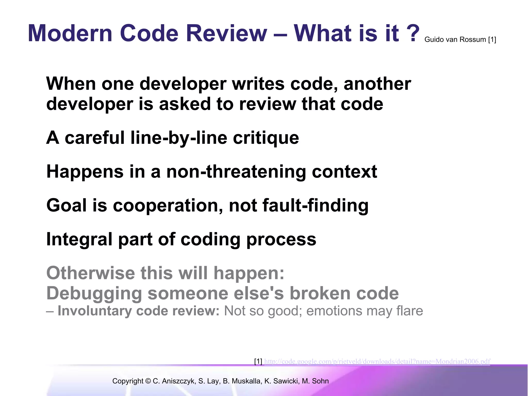 Modern Code Review – What is it ?                                                                           Guido van Rossum [1]




 When one developer writes code, another
 developer is asked to review that code
 A careful line-by-line critique
 Happens in a non-threatening context
 Goal is cooperation, not fault-finding
 Integral part of coding process
 Otherwise this will happen:
 Debugging someone else's broken code
 – Involuntary code review: Not so good; emotions may flare


                                                      [1] http://code.google.com/p/rietveld/downloads/detail?name=Mondrian2006.pdf

           Copyright © C. Aniszczyk, S. Lay, B. Muskalla, K. Sawicki, M. Sohn
 