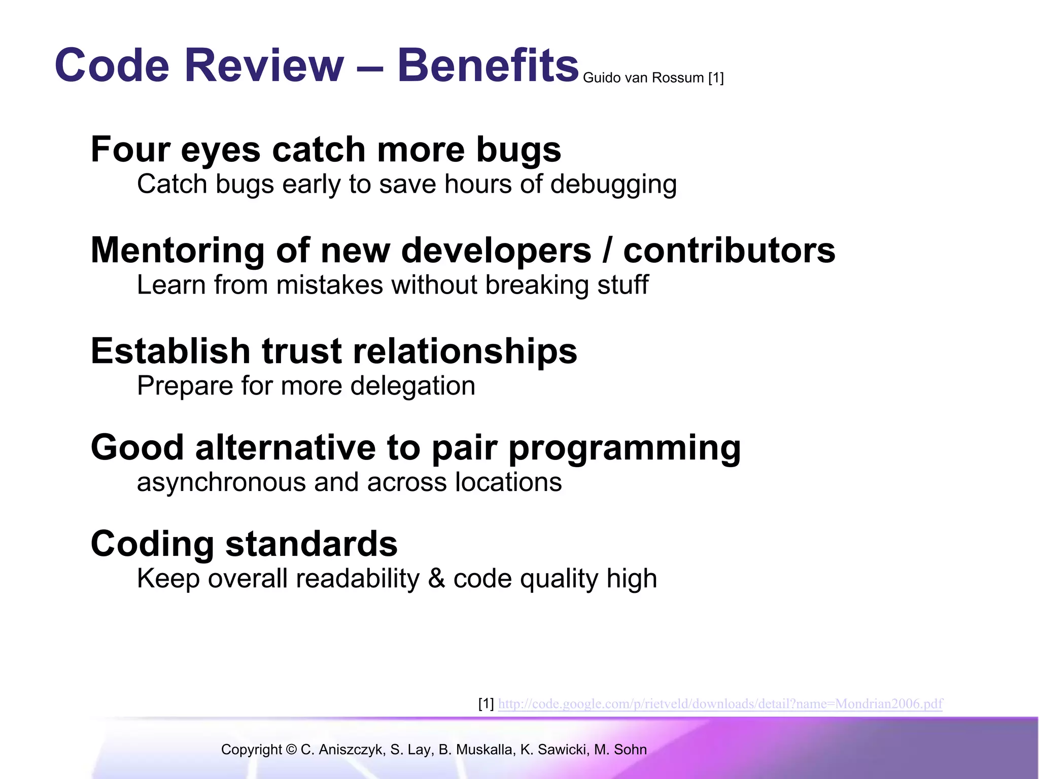 Code Review – Benefits                                            Guido van Rossum [1]




 Four eyes catch more bugs
   Catch bugs early to save hours of debugging

 Mentoring of new developers / contributors
   Learn from mistakes without breaking stuff

 Establish trust relationships
   Prepare for more delegation

 Good alternative to pair programming
   asynchronous and across locations

 Coding standards
   Keep overall readability & code quality high



                                                 [1] http://code.google.com/p/rietveld/downloads/detail?name=Mondrian2006.pdf


          Copyright © C. Aniszczyk, S. Lay, B. Muskalla, K. Sawicki, M. Sohn
 
