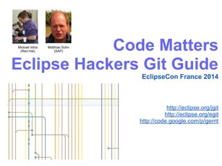 Code Matters
Eclipse Hackers Git Guide
EclipseCon France 2014
http://eclipse.org/jgit
http://eclipse.org/egit
http://code.google.com/p/gerrit
Matthias Sohn
(SAP)
Mickael Istria
(Red Hat)
 