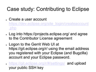 Case study: Contributing to Eclipse
● Create a user account
https://dev.eclipse.org/site_login/createaccount
.php
● Log into https://projects.eclipse.org/ and agree
to the Contributor License agreement
● Logon to the Gerrit Web UI at
https://git.eclipse.org/r/ using the email address
you registered with your Eclipse (and Bugzilla)
account and your Eclipse password.
● https://git.eclipse.org/r/#/settings/ and upload
your public SSH key
 
