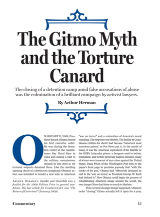 The Gitmo Myth
    and the Torture
        Canard
 The closing of a detention camp amid false accusations of abuse
 was the culmination of a brilliant campaign by activist lawyers.
                                      By Arthur Herman




O
                          N JANUARY 21, 2009, Pres-     “war on terror” and a restoration of America’s moral
                          ident Barack Obama issued     standing. The response was electric. The facility at Guan-
                          his ﬁrst executive order:     tánamo (Gitmo for short) had become “America’s most
                          He was closing the deten-     notorious prison,” as Fox News put it. In the minds of
                          tion center at the Guantá-    many, it was the American equivalent of the Bastille or
                          namo Bay Naval Base in        the KGB’s Lubyanka prison: a dungeon used to isolate,
                          Cuba and calling a halt to    intimidate, and torture generally hapless inmates, many
                          the military commissions      of whom were innocent of any crime against the United
                          created in late 2001 to try   States. Dana Priest of the Washington Post took to the
terrorist suspects detained there. Like the startling   paper’s front page to proclaim joyously that “with the
opening chord of a Beethoven symphony, Obama’s ac-      stroke of his pen,” Obama had “effectively declared an
tion was intended to herald a new tone in America’s     end to the ‘war on terror,’ as President George W. Bush
                                                        had deﬁned it.” Now Obama could begin the process of
Arthur Herman’s Gandhi and Churchill was a              rehabilitating America’s image around the world, the
ﬁnalist for the 2009 Pulitzer Prize in general non-     very image Gitmo had done so much to blacken.
ﬁction. His last article for Commentary was “The              Then several strange things happened. Obama’s
Return of Carterism?” (January 2009).                   order “closing” Gitmo actually left it open for a year,



Commentary                                                                                                    13
 