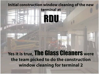 Initial construction window cleaning of the new
                   terminal at

                   RDU


Yes it is true, The Glass Cleaners were
 the team picked to do the construction
      window cleaning for terminal 2
 