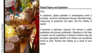 The
Contemporary
World
Global Filipino and Capitalism
Cont..
In substance, global capitalism is advantageous when it
promotes economic development through intensified trade,
outsourcing of production and labor, and the mobility of
capital.
It becomes a detriment, however, the moment it uplifts
exploitation and poverty proliferation. Ubiquitous in this type
of system are the exploitation of laborer's wherein they are
not given appropriate benefits and children are sometimes
forced to work. Poverty then follows as a result of such
abuse.
 