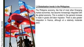 The
Contemporary
World
❑ Globalization trends in the Philippines
The Philippine economy, like that of most other Emerging
market economies, has become increasingly integrated with
the global economy. This is evident in the general increase
in trade in goods and labor migration. There is also greater
integration in finance, although at a relatively moderate
pace.
 