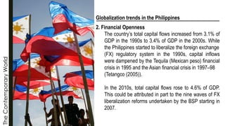 The
Contemporary
World
Globalization trends in the Philippines
2. Financial Openness
The country’s total capital flows increased from 3.1% of
GDP in the 1990s to 3.4% of GDP in the 2000s. While
the Philippines started to liberalize the foreign exchange
(FX) regulatory system in the 1990s, capital inflows
were dampened by the Tequila (Mexican peso) financial
crisis in 1995 and the Asian financial crisis in 1997–98
(Tetangco (2005)).
In the 2010s, total capital flows rose to 4.6% of GDP.
This could be attributed in part to the nine waves of FX
liberalization reforms undertaken by the BSP starting in
2007.
 