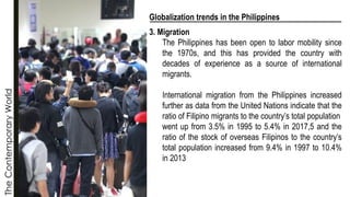 The
Contemporary
World
Globalization trends in the Philippines
3. Migration
The Philippines has been open to labor mobility since
the 1970s, and this has provided the country with
decades of experience as a source of international
migrants.
International migration from the Philippines increased
further as data from the United Nations indicate that the
ratio of Filipino migrants to the country’s total population
went up from 3.5% in 1995 to 5.4% in 2017,5 and the
ratio of the stock of overseas Filipinos to the country’s
total population increased from 9.4% in 1997 to 10.4%
in 2013
 