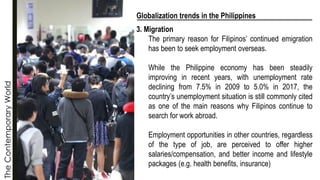 The
Contemporary
World
Globalization trends in the Philippines
3. Migration
The primary reason for Filipinos’ continued emigration
has been to seek employment overseas.
While the Philippine economy has been steadily
improving in recent years, with unemployment rate
declining from 7.5% in 2009 to 5.0% in 2017, the
country’s unemployment situation is still commonly cited
as one of the main reasons why Filipinos continue to
search for work abroad.
Employment opportunities in other countries, regardless
of the type of job, are perceived to offer higher
salaries/compensation, and better income and lifestyle
packages (e.g. health benefits, insurance)
 