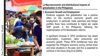 The
Contemporary
World
❑ Macroeconomic and distributional impacts of
globalization in the Philippines
1. Economic Growth and Employment
Evidence suggests that globalization has a positive
effect on the country’s economic growth and
employment. In particular, trade openness and foreign
portfolio flows have contributed to higher per capita
GDP growth in the Philippines, following the
implementation of FX liberalization reforms.
A significant increase in OFW remittances has raised
consumption, investment, labor productivity and
economic growth. These OFW remittances have also
supported the Philippine economy during normal times
and crisis situations in the past, and this is expected to
continue in the future (Ang et al (2009)).
 