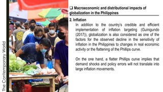 The
Contemporary
World
❑ Macroeconomic and distributional impacts of
globalization in the Philippines
2. Inflation
In addition to the country’s credible and efficient
implementation of inflation targeting (Guinigundo
(2017)), globalization is also considered as one of the
factors for the observed decline in the sensitivity of
inflation in the Philippines to changes in real economic
activity or the flattening of the Phillips curve.
On the one hand, a flatter Phillips curve implies that
demand shocks and policy errors will not translate into
large inflation movements.
 