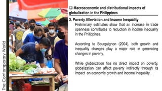 The
Contemporary
World
❑ Macroeconomic and distributional impacts of
globalization in the Philippines
3. Poverty Alleviation and Income Inequality
Preliminary estimates show that an increase in trade
openness contributes to reduction in income inequality
in the Philippines.
According to Bourguignon (2004), both growth and
inequality changes play a major role in generating
changes in poverty.
While globalization has no direct impact on poverty,
globalization can affect poverty indirectly through its
impact on economic growth and income inequality.
 