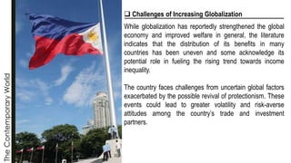 The
Contemporary
World
❑ Challenges of Increasing Globalization
While globalization has reportedly strengthened the global
economy and improved welfare in general, the literature
indicates that the distribution of its benefits in many
countries has been uneven and some acknowledge its
potential role in fueling the rising trend towards income
inequality.
The country faces challenges from uncertain global factors
exacerbated by the possible revival of protectionism. These
events could lead to greater volatility and risk-averse
attitudes among the country’s trade and investment
partners.
 