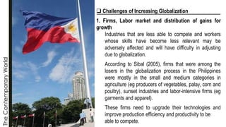 The
Contemporary
World
❑ Challenges of Increasing Globalization
1. Firms, Labor market and distribution of gains for
growth
Industries that are less able to compete and workers
whose skills have become less relevant may be
adversely affected and will have difficulty in adjusting
due to globalization.
According to Sibal (2005), firms that were among the
losers in the globalization process in the Philippines
were mostly in the small and medium categories in
agriculture (eg producers of vegetables, palay, corn and
poultry), sunset industries and labor-intensive firms (eg
garments and apparel).
These firms need to upgrade their technologies and
improve production efficiency and productivity to be
able to compete.
 