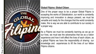 The
Contemporary
World
Global Filipino: Global Citizen
One of the proper ways to be a proper Global Filipino is
accepting the works of Globalization, our world is constantly
improving and innovation is always present, we must be
versatile and ready for the changes that the world constantly
make, this is way we are able to contribute to our society in
a proper way.
As a Filipino we must be constantly learning as we go on
our lives, we must see the adversaries that we as a nation
experience and how it will affect the lives of each citizen, as
a global Filipino we have the responsibility of sharing our
knowledge and experiences to lift the lives of our fellow
Filipino citizens.
 