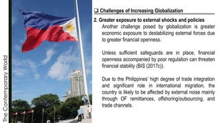 The
Contemporary
World
❑ Challenges of Increasing Globalization
2. Greater exposure to external shocks and policies
Another challenge posed by globalization is greater
economic exposure to destabilizing external forces due
to greater financial openness.
Unless sufficient safeguards are in place, financial
openness accompanied by poor regulation can threaten
financial stability (BIS (2017c)).
Due to the Philippines’ high degree of trade integration
and significant role in international migration, the
country is likely to be affected by external noise mainly
through OF remittances, offshoring/outsourcing, and
trade channels.
 