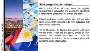 The
Contemporary
World
❑ Policy responses to the challenges
More inclusive policies will help cushion the negative
consequences of globalization and facilitate the adjustment
in narrowing the gap between the winners and losers.
Workers need some retooling to help them find new well-
paying jobs and for producers to be more productive and
internationally competitive.
For the Philippines, the National Government could work
with the private sector and civil society groups on local
initiatives that provide technology and skills to
disadvantaged groups such as in barangays within and
outside the cities (Roldan (2010)).
 