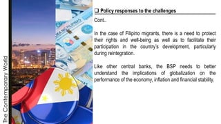 The
Contemporary
World
❑ Policy responses to the challenges
Cont..
In the case of Filipino migrants, there is a need to protect
their rights and well-being as well as to facilitate their
participation in the country’s development, particularly
during reintegration.
Like other central banks, the BSP needs to better
understand the implications of globalization on the
performance of the economy, inflation and financial stability.
 